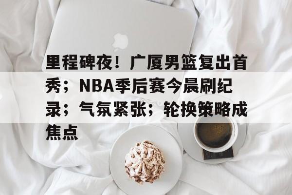 LD Sports-里程碑夜！广厦男篮复出首秀；NBA季后赛今晨刷纪录；气氛紧张；轮换策略成焦点的简单介绍