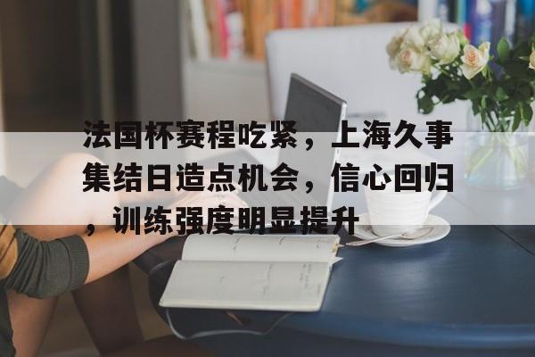 乐动在线登入-关于法国杯赛程吃紧，上海久事集结日造点机会，信心回归，训练强度明显提升的信息