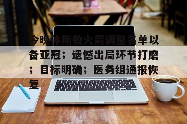乐动在线登入-今晚休斯敦火箭调整名单以备亚冠；遗憾出局环节打磨；目标明确；医务组通报恢复的简单介绍
